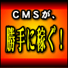 ＣＭＳが、勝手に稼ぐ！