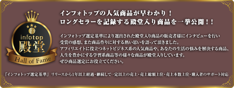 インフォトップの人気商品が早わかり！ロングセラーを記録する殿堂入り商品を一挙公開！！インフォトップ選定基準により選出された殿堂入り商品の販売者様にインタビューを行い受賞の感想、また商品作りに対する熱い思いを語って頂きました。アフィリエイトに役立つネットビジネス系の人気商品や、あなたの生活の悩みを解決する商品、人生を豊かにする学習系商品等の様々な商品が殿堂入りしています。ぜひ商品選定にお役立てください。インフォトップ選定基準」リリースから１年以上経過・継続して一定以上の売上・売上総額上位・売上本数上位・購入者のサポート対応